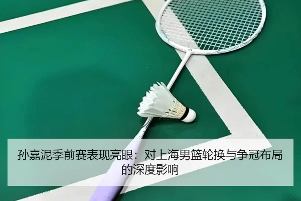 孙嘉泥季前赛表现亮眼：对上海男篮轮换与争冠布局的深度影响
