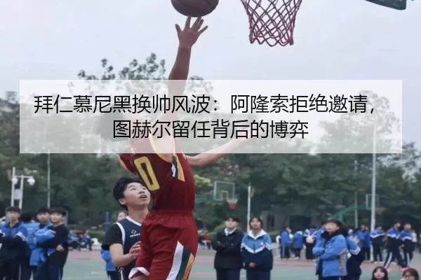 拜仁慕尼黑换帅风波：阿隆索拒绝邀请，图赫尔留任背后的博弈