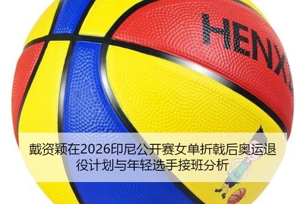 戴资颖在2026印尼公开赛女单折戟后奥运退役计划与年轻选手接班分析