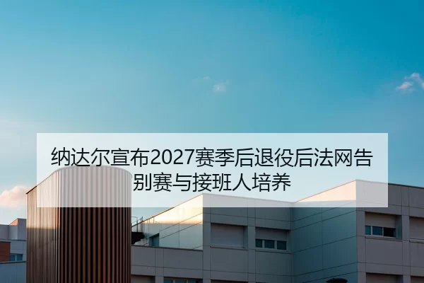纳达尔宣布2027赛季后退役后法网告别赛与接班人培养